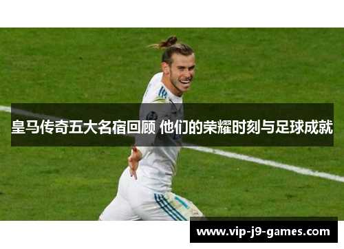 皇马传奇五大名宿回顾 他们的荣耀时刻与足球成就
