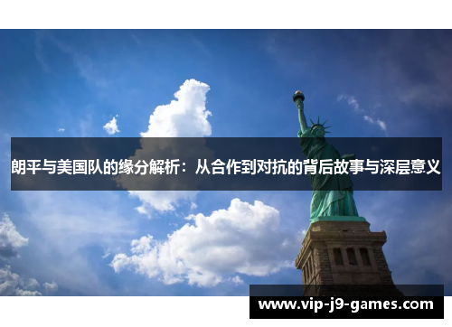朗平与美国队的缘分解析：从合作到对抗的背后故事与深层意义