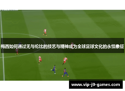 梅西如何通过无与伦比的技艺与精神成为全球足球文化的永恒象征 梅西如何通过无与伦比的技艺与精神成为全球足球文化的永恒象征