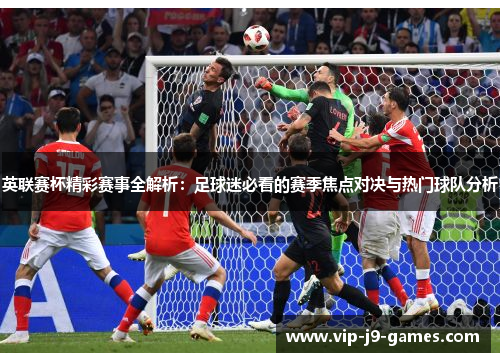 英联赛杯精彩赛事全解析：足球迷必看的赛季焦点对决与热门球队分析