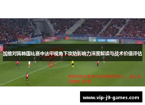 加维对阵韩国比赛中法甲视角下攻防影响力深度解读与战术价值评估