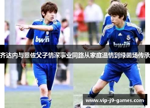 齐达内与恩佐父子情深事业同路从家庭温情到绿茵场传承 齐达内与恩佐父子情深事业同路从家庭温情到绿茵场传承